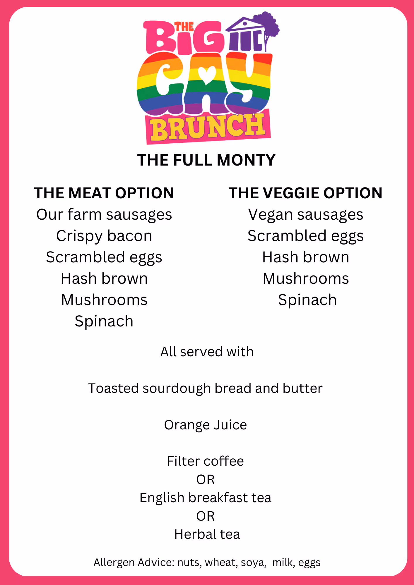 Big Gay Brunch 'Full Monty' menu: meat option (farm sausages, bacon, scrambled eggs, hash brown, mushrooms, spinach) or veggie option (vegan sausages, scrambled eggs, hash brown, mushrooms, spinach), served with sourdough toast, orange juice and tea or coffee; allergens nuts, wheat, soya, milk, eggs.